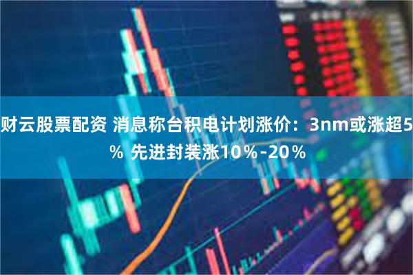 财云股票配资 消息称台积电计划涨价：3nm或涨超5％ 先进封装涨10％-20％