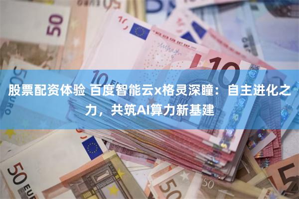 股票配资体验 百度智能云x格灵深瞳：自主进化之力，共筑AI算力新基建