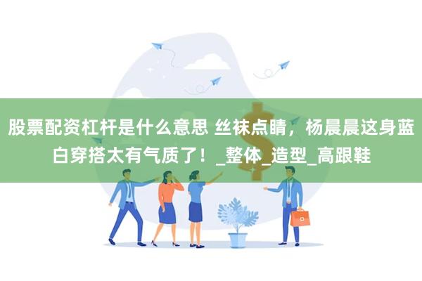 股票配资杠杆是什么意思 丝袜点睛，杨晨晨这身蓝白穿搭太有气质了！_整体_造型_高跟鞋