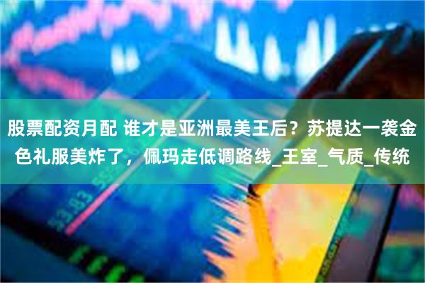股票配资月配 谁才是亚洲最美王后？苏提达一袭金色礼服美炸了，佩玛走低调路线_王室_气质_传统