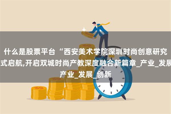 什么是股票平台 “西安美术学院深圳时尚创意研究院”正式启航,开启双城时尚产教深度融合新篇章_产业_发展_创新