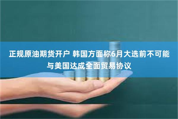 正规原油期货开户 韩国方面称6月大选前不可能与美国达成全面贸易协议