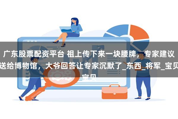 广东股票配资平台 祖上传下来一块腰牌，专家建议送给博物馆，大爷回答让专家沉默了_东西_将军_宝贝