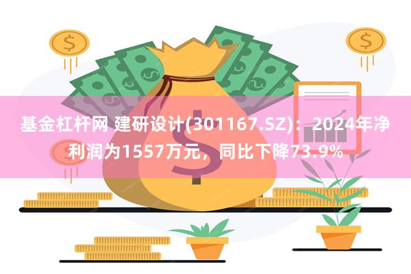 基金杠杆网 建研设计(301167.SZ)：2024年净利润为1557万元，同比下降73.9%