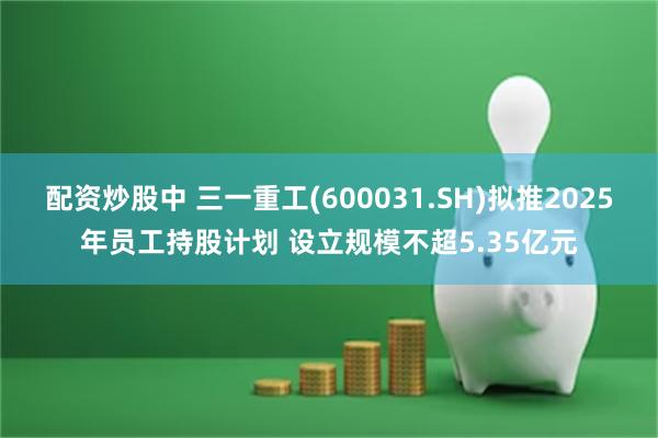 配资炒股中 三一重工(600031.SH)拟推2025年员工持股计划 设立规模不超5.35亿元