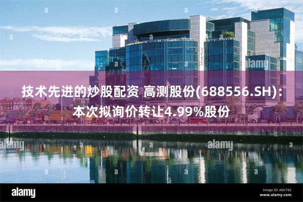 技术先进的炒股配资 高测股份(688556.SH)：本次拟询价转让4.99%股份