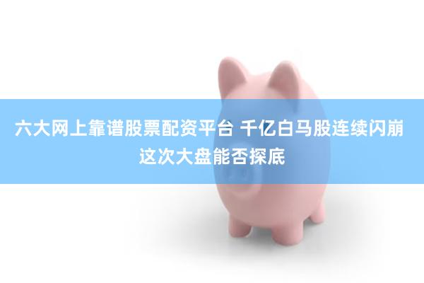 六大网上靠谱股票配资平台 千亿白马股连续闪崩 这次大盘能否探底