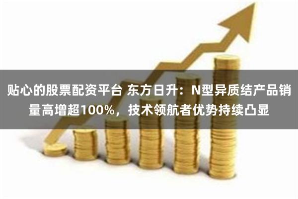 贴心的股票配资平台 东方日升：N型异质结产品销量高增超100%，技术领航者优势持续凸显