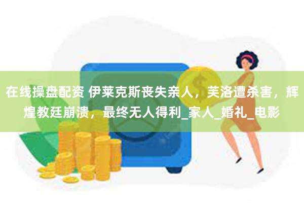 在线操盘配资 伊莱克斯丧失亲人，芙洛遭杀害，辉煌教廷崩溃，最终无人得利_家人_婚礼_电影