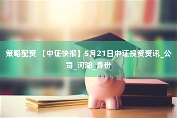 策略配资 【中证快报】5月21日中证投资资讯_公司_河湖_身份