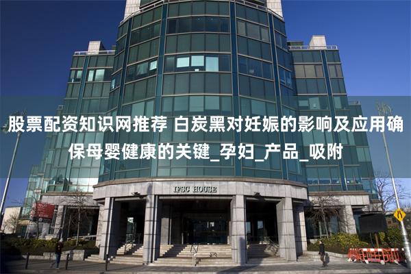 股票配资知识网推荐 白炭黑对妊娠的影响及应用确保母婴健康的关键_孕妇_产品_吸附