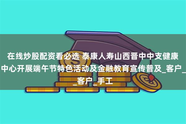 在线炒股配资看必选 泰康人寿山西晋中中支健康财富中心开展端午节特色活动及金融教育宣传普及_客户_手工
