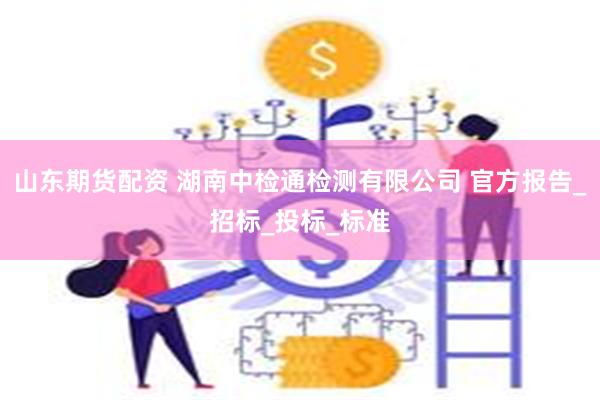 山东期货配资 湖南中检通检测有限公司 官方报告_招标_投标_标准