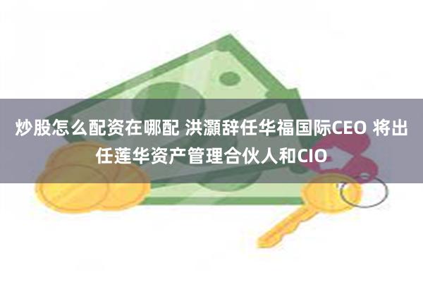 炒股怎么配资在哪配 洪灝辞任华福国际CEO 将出任莲华资产管理合伙人和CIO