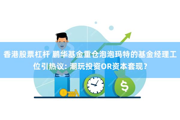 香港股票杠杆 鹏华基金重仓泡泡玛特的基金经理工位引热议: 潮玩投资OR资本套现？