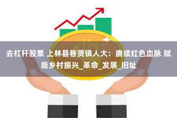 去杠杆股票 上林县巷贤镇人大：赓续红色血脉 赋能乡村振兴_革命_发展_旧址