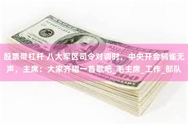 股票带杠杆 八大军区司令对调时，中央开会鸦雀无声，主席：大家齐唱一首歌吧_毛主席_工作_部队