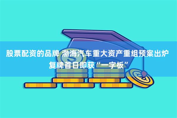 股票配资的品牌 渤海汽车重大资产重组预案出炉 复牌首日即获“一字板”