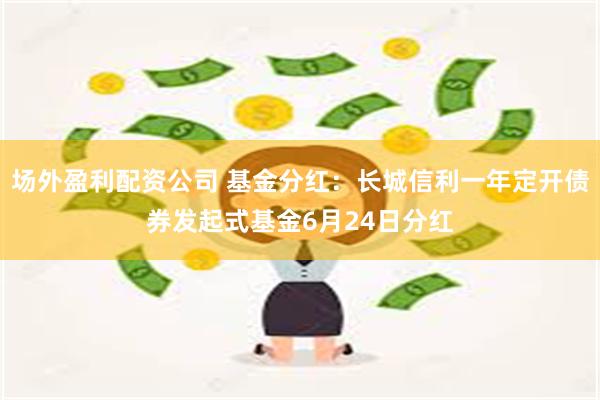 场外盈利配资公司 基金分红：长城信利一年定开债券发起式基金6月24日分红