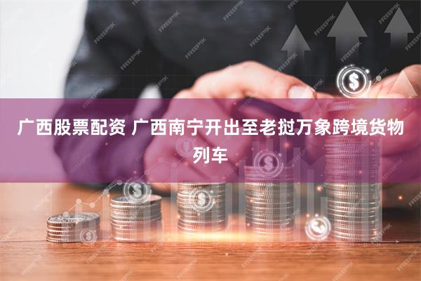 广西股票配资 广西南宁开出至老挝万象跨境货物列车