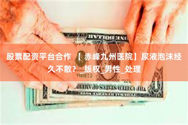 股票配资平台合作 【 赤峰九州医院】尿液泡沫经久不散？_版权_男性_处理